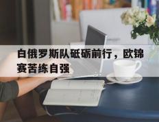 开云官方app入口-关于白俄罗斯队砥砺前行，欧锦赛苦练自强的信息