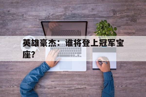 开云下载-英雄豪杰：谁将登上冠军宝座？的简单介绍